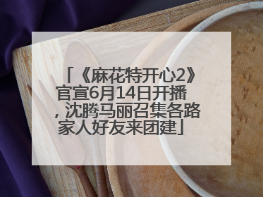 《麻花特开心2》官宣6月14日开播，沈腾马丽召集各路家人好友来团建