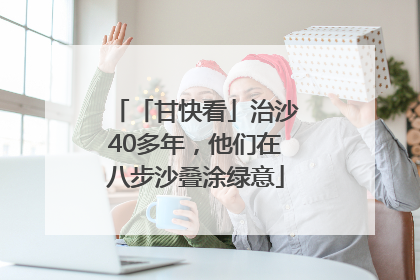 「甘快看」治沙40多年，他们在八步沙叠涂绿意
