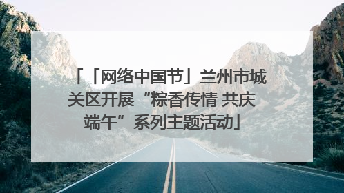 「网络中国节」兰州市城关区开展“粽香传情 共庆端午”系列主题活动