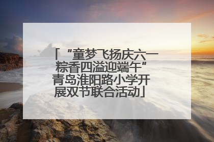 “童梦飞扬庆六一 粽香四溢迎端午” 青岛淮阳路小学开展双节联合活动