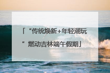 “传统焕新+年轻潮玩”燃动吉林端午假期