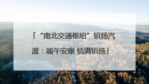 “南北交通枢纽”镇扬汽渡：端午安康 情满镇扬