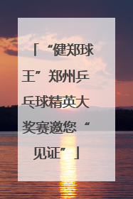 “健郑球王”郑州乒乓球精英大奖赛邀您“见证”