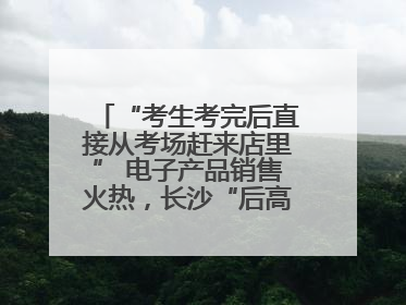 “考生考完后直接从考场赶来店里” 电子产品销售火热，长沙“后高考经济”升温