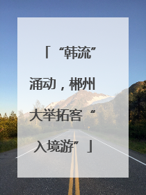 “韩流”涌动，郴州大举拓客“入境游”