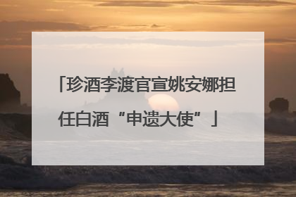 珍酒李渡官宣姚安娜担任白酒“申遗大使”