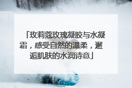 玫莉蔻玫瑰凝胶与水凝霜，感受自然的温柔，邂逅肌肤的水润诗意