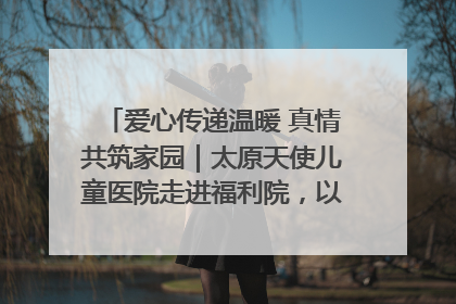 爱心传递温暖 真情共筑家园｜太原天使儿童医院走进福利院，以爱守护童真笑颜！