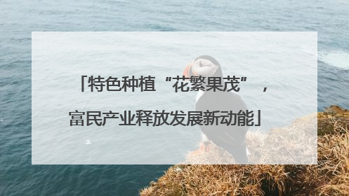特色种植“花繁果茂”，富民产业释放发展新动能