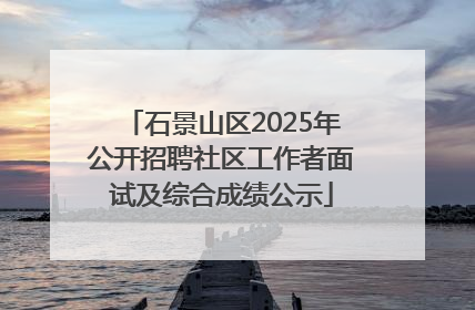 石景山区2025年公开招聘社区工作者面试及综合成绩公示