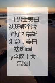 男士美白祛斑哪个牌子好？最新汇总：美白祛斑saly全网十大品牌