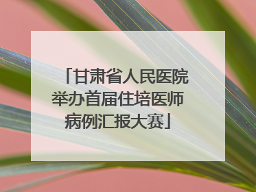 甘肃省人民医院举办首届住培医师病例汇报大赛