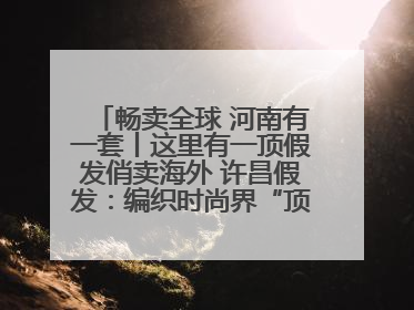 畅卖全球 河南有一套丨这里有一顶假发俏卖海外 许昌假发：编织时尚界“顶上艺术”