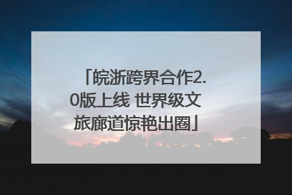 皖浙跨界合作2.0版上线 世界级文旅廊道惊艳出圈