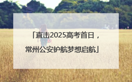 直击2025高考首日，常州公安护航梦想启航