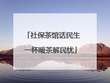 社保茶馆话民生 一杯暖茶解民忧