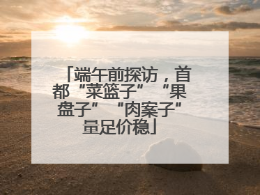 端午前探访，首都“菜篮子”“果盘子”“肉案子”量足价稳
