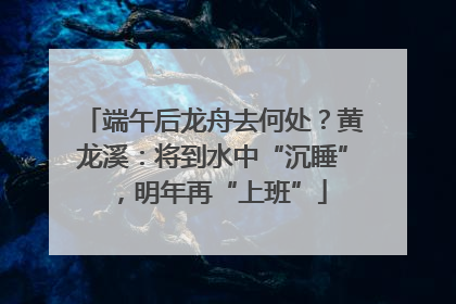 端午后龙舟去何处？黄龙溪：将到水中“沉睡”，明年再“上班”