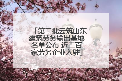 第二批云筑山东建筑劳务输出基地名单公布 近二百家劳务企业入驻