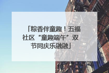 粽香伴童趣！五福社区“童趣端午”双节同庆乐融融