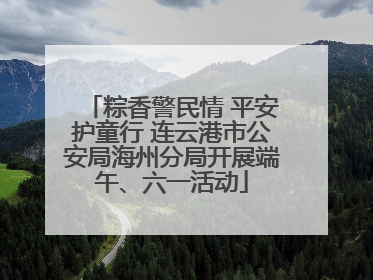 粽香警民情 平安护童行 连云港市公安局海州分局开展端午、六一活动
