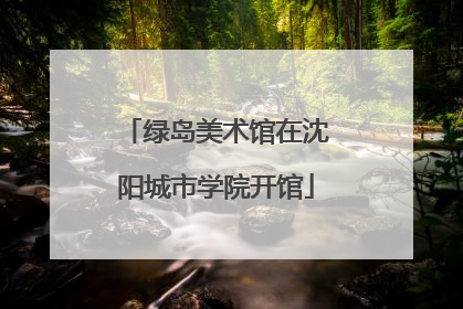 绿岛美术馆在沈阳城市学院开馆