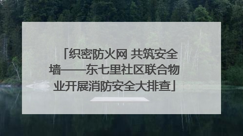 织密防火网 共筑安全墙——东七里社区联合物业开展消防安全大排查