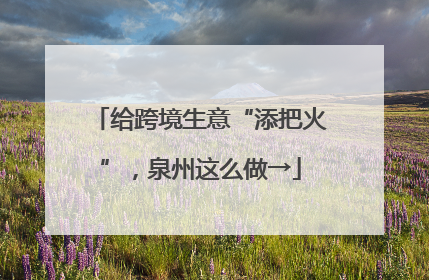 给跨境生意“添把火”，泉州这么做→