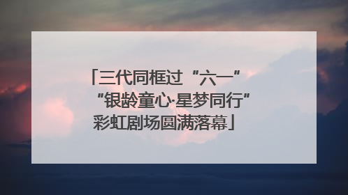 三代同框过“六一” “银龄童心·星梦同行”彩虹剧场圆满落幕