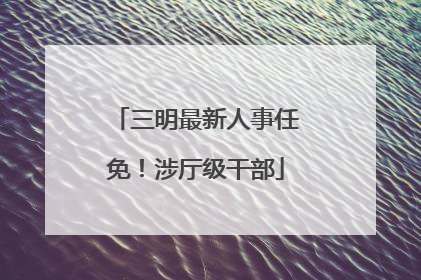 三明最新人事任免！涉厅级干部