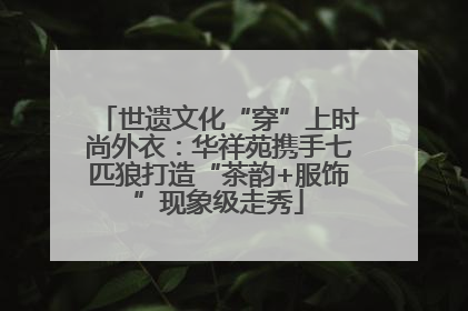 世遗文化“穿”上时尚外衣：华祥苑携手七匹狼打造“茶韵+服饰”现象级走秀