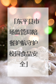 东平县市场监管局陪餐护航守护校园食品安全