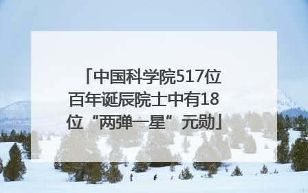中国科学院517位百年诞辰院士中有18位“两弹一星”元勋