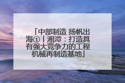 中部制造 扬帆出海①丨湘潭：打造具有强大竞争力的工程机械再制造基地