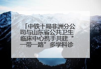 中铁十局非洲分公司与山东省公共卫生临床中心携手共建“一带一路”多学科诊疗协作网