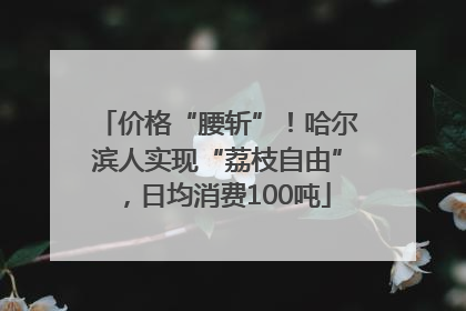 价格“腰斩”！哈尔滨人实现“荔枝自由”，日均消费100吨