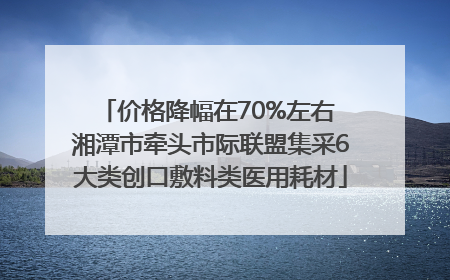 价格降幅在70%左右 湘潭市牵头市际联盟集采6大类创口敷料类医用耗材