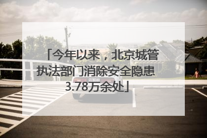 今年以来，北京城管执法部门消除安全隐患3.78万余处