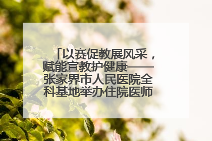 以赛促教展风采，赋能宣教护健康——张家界市人民医院全科基地举办住院医师健康宣教比赛