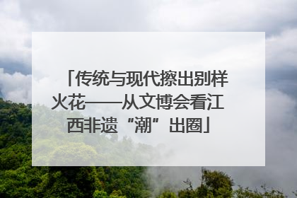 传统与现代擦出别样火花——从文博会看江西非遗“潮”出圈