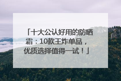 十大公认好用的防晒霜：10款王炸单品，优质选择值得一试！