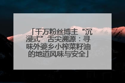 千万粉丝博主“沉浸式”舌尖溯源：寻味外婆乡小榨菜籽油的地道风味与安全