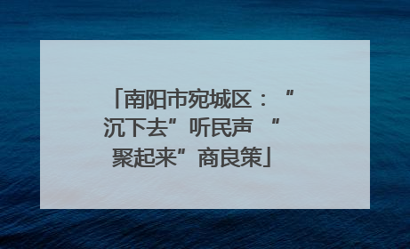南阳市宛城区：“沉下去”听民声 “聚起来”商良策