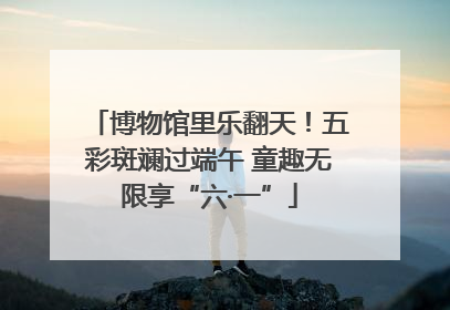 博物馆里乐翻天！五彩斑斓过端午 童趣无限享“六·一”