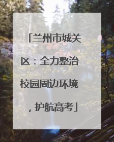 兰州市城关区：全力整治校园周边环境，护航高考