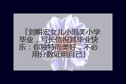 刘畊宏女儿小泡芙小学毕业，写长信祝其毕业快乐：你独特而美好，不必用分数证明自己