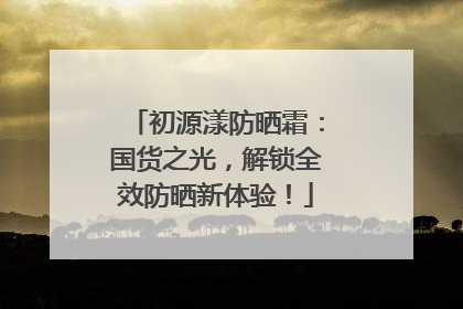 初源漾防晒霜：国货之光，解锁全效防晒新体验！
