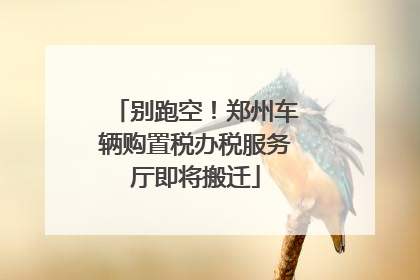 别跑空！郑州车辆购置税办税服务厅即将搬迁