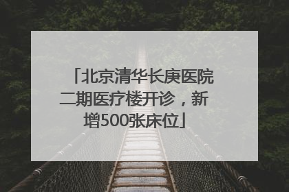 北京清华长庚医院二期医疗楼开诊，新增500张床位
