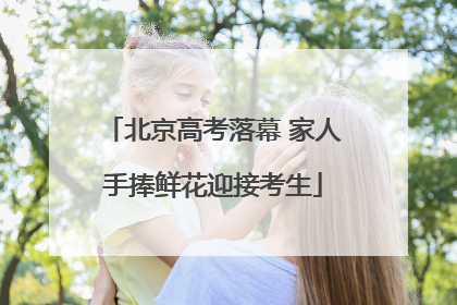 北京高考落幕 家人手捧鲜花迎接考生